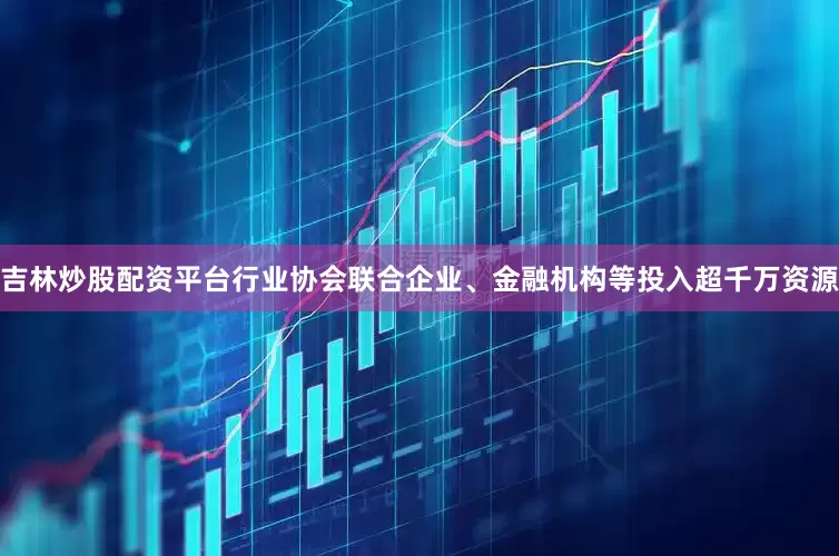 吉林炒股配资平台行业协会联合企业、金融机构等投入超千万资源