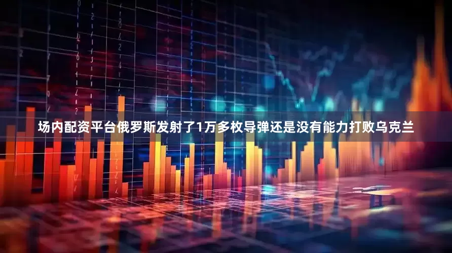 场内配资平台俄罗斯发射了1万多枚导弹还是没有能力打败乌克兰