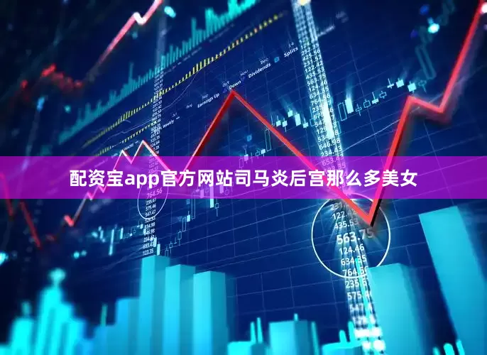 配资宝app官方网站司马炎后宫那么多美女